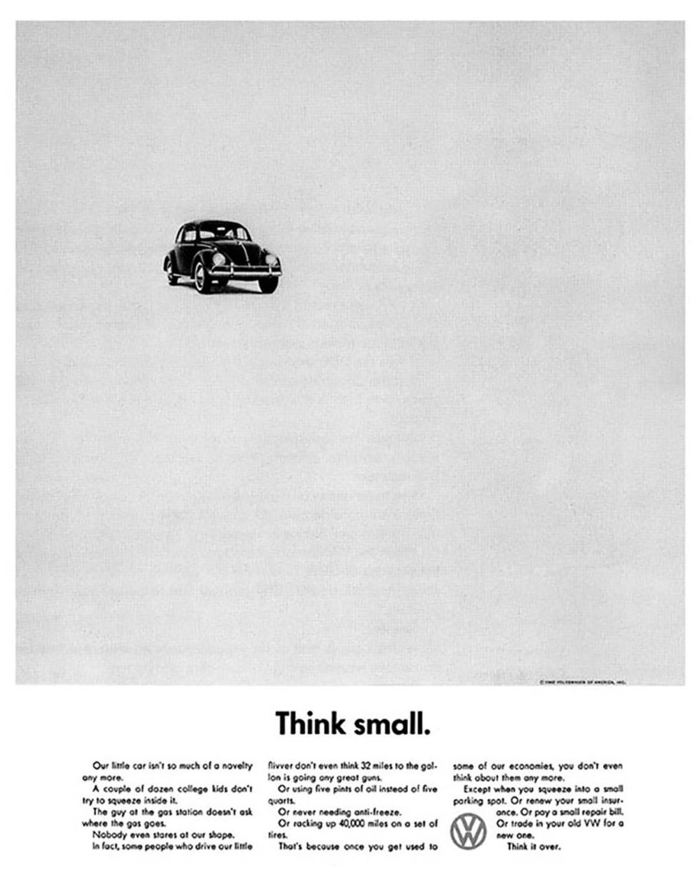 <center><B>VOLSKWAGEN BEETLE. </B>Nosso pequeno automóvel já não é uma novidade. Uma dúzia de garotos universitários já não tenta mais caber dentro dele. O frentista do posto não pergunta mais onde se coloca a gasolina. Ninguém sequer nos encara. De fato, algumas pessoas que conduzem nosso pequeno nem sequer pensam que 32 milhas por galão está bem. Nem que ele consome dois litros e meio de combustível ao invés de cinco litros. Nem que nunca precisa de anticongelante. Ou que percorre 40.000 milhas com um jogo de pneus. É porque quando se acostuma com alguma de nossas economias, nem sequer se pensa mais nelas. Exceto quando se estaciona em um local muito pequeno. Ou se renova seu econômico seguro. Ou paga uma conta de reparo barata. Ou muda seu antigo VW por um novo. Pense nisso.</center>